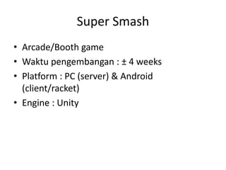 Super Smash 
•Arcade/Booth game 
•Waktu pengembangan : ± 4 weeks 
•Platform : PC (server) & Android (client/racket) 
•Engine : Unity  