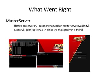 What Went Right 
MasterServer 
–Hosted on Server PC (bukan menggunakan masterservernya Unity) 
–Client will connect to PC’s IP (since the masterserver is there) 
 