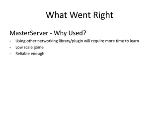 What Went Right 
MasterServer - Why Used? 
-Using other networking library/plugin will require more time to learn 
-Low scale game 
-Reliable enough  