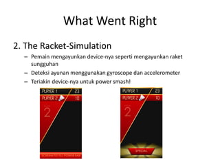 What Went Right 
2. The Racket-Simulation 
–Pemain mengayunkan device-nya seperti mengayunkan raket sungguhan 
–Deteksi ayunan menggunakan gyroscope dan accelerometer 
–Teriakin device-nya untuk power smash!  