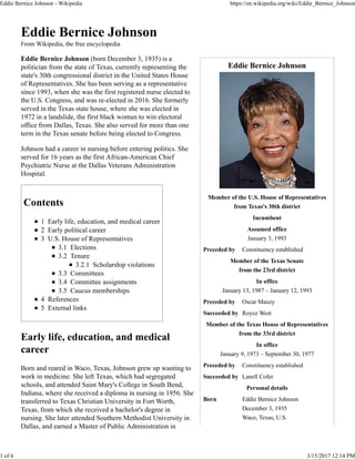 Eddie Bernice Johnson
Member of the U.S. House of Representatives
from Texas's 30th district
Incumbent
Assumed office
January 3, 1993
Preceded by Constituency established
Member of the Texas Senate
from the 23rd district
In office
January 13, 1987 – January 12, 1993
Preceded by Oscar Mauzy
Succeeded by Royce West
Member of the Texas House of Representatives
from the 33rd district
In office
January 9, 1973 – September 30, 1977
Preceded by Constituency established
Succeeded by Lanell Cofer
Personal details
Born Eddie Bernice Johnson
December 3, 1935
Waco, Texas, U.S.
Eddie Bernice Johnson
From Wikipedia, the free encyclopedia
Eddie Bernice Johnson (born December 3, 1935) is a
politician from the state of Texas, currently representing the
state's 30th congressional district in the United States House
of Representatives. She has been serving as a representative
since 1993, when she was the first registered nurse elected to
the U.S. Congress, and was re-elected in 2016. She formerly
served in the Texas state house, where she was elected in
1972 in a landslide, the first black woman to win electoral
office from Dallas, Texas. She also served for more than one
term in the Texas senate before being elected to Congress.
Johnson had a career in nursing before entering politics. She
served for 16 years as the first African-American Chief
Psychiatric Nurse at the Dallas Veterans Administration
Hospital.
Contents
1 Early life, education, and medical career
2 Early political career
3 U.S. House of Representatives
3.1 Elections
3.2 Tenure
3.2.1 Scholarship violations
3.3 Committees
3.4 Committee assignments
3.5 Caucus memberships
4 References
5 External links
Early life, education, and medical
career
Born and reared in Waco, Texas, Johnson grew up wanting to
work in medicine. She left Texas, which had segregated
schools, and attended Saint Mary's College in South Bend,
Indiana, where she received a diploma in nursing in 1956. She
transferred to Texas Christian University in Fort Worth,
Texas, from which she received a bachelor's degree in
nursing. She later attended Southern Methodist University in
Dallas, and earned a Master of Public Administration in
Eddie Bernice Johnson - Wikipedia https://en.wikipedia.org/wiki/Eddie_Bernice_Johnson
1 of 6 3/15/2017 12:14 PM
 