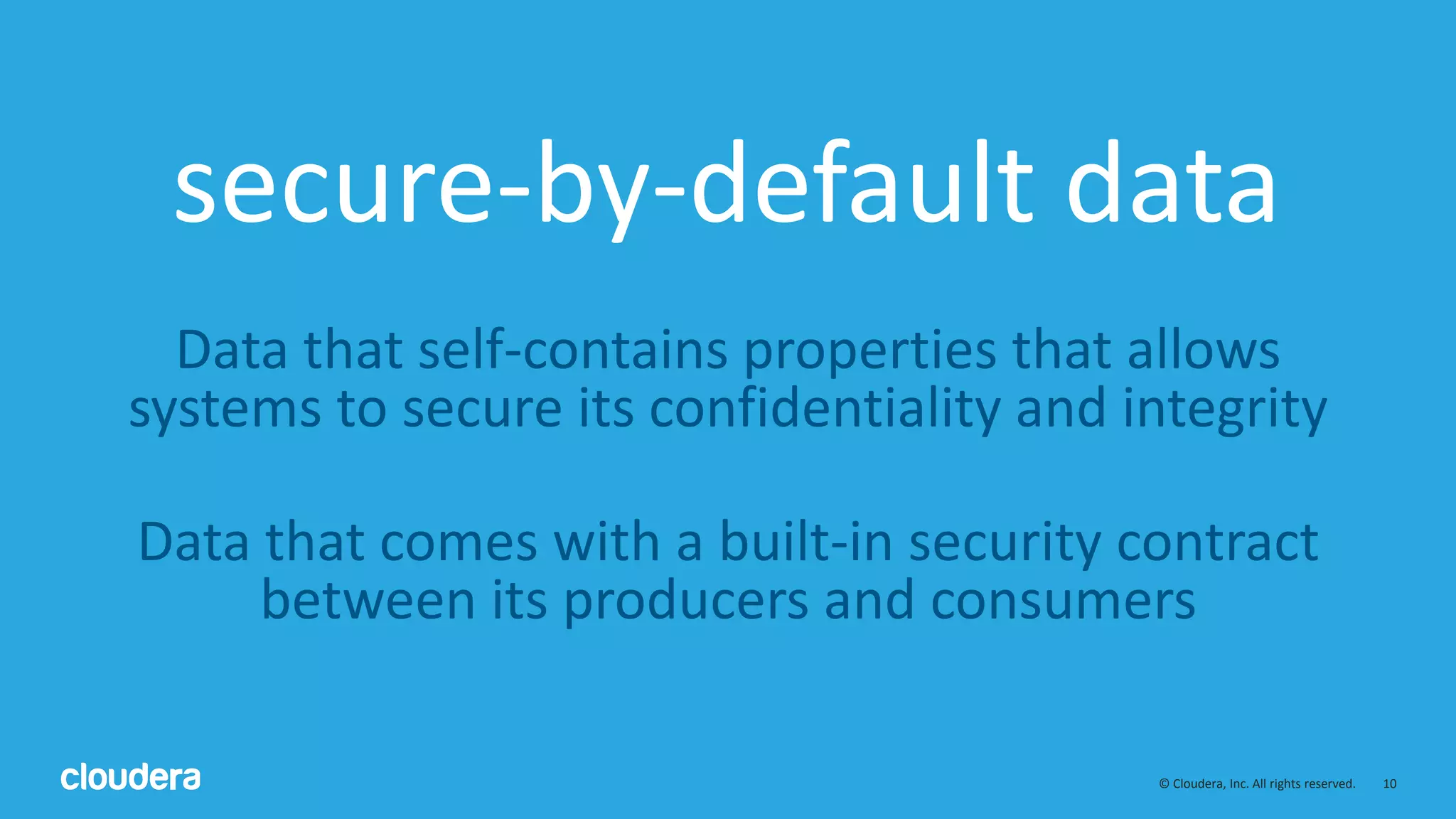 10© Cloudera, Inc. All rights reserved.
secure-by-default data
Data that self-contains properties that allows
systems to secure its confidentiality and integrity
Data that comes with a built-in security contract
between its producers and consumers
 
