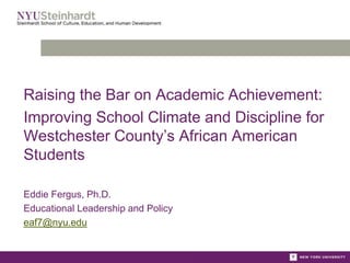 Raising the Bar on Academic Achievement:
Improving School Climate and Discipline for
Westchester County’s African American
Students
Eddie Fergus, Ph.D.
Educational Leadership and Policy
eaf7@nyu.edu
 