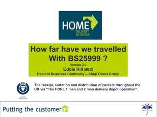 How far have we travelled
    With BS25999 ?
                      Version 2.0
                  Eddie Hill MBCI
  Head of Business Continuity – Shop Direct Group


 The receipt, sortation and distribution of parcels throughout the
 UK via “The HDNL 1 man and 2 man delivery depot operation”.




                                                 1
 