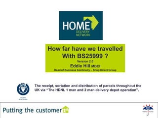 How far have we travelled
           With BS25999 ?
                            Version 2.0
                       Eddie Hill MBCI
           Head of Business Continuity – Shop Direct Group




The receipt, sortation and distribution of parcels throughout the
UK via “The HDNL 1 man and 2 man delivery depot operation”.




                                                        1
 