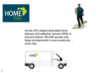 As the UK's largest dedicated home
    delivery and collection service HDNL is
    proud to deliver 300,000 parcels and
    large consignments in every postcode ...
    every day.




2
 