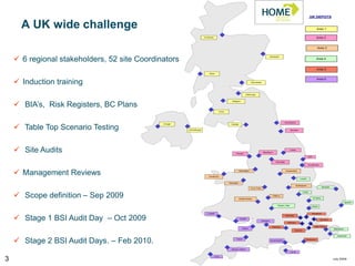 UK DEPOTS


      A UK wide challenge                                                                                                                                                                             Area 1

                                                                      Inverness                                                                                                                      Area 2


                                                                                                                                                                                                      Area 3



     6 regional stakeholders, 52 site Coordinators
                                                                                                                                               Aberdeen
                                                                                                                                                                                                     Area 4


                                                                                                                                                                                                      Area 5
                                                                           Oban




     Induction training
                                                                                                                                                                                                      Area 6
                                                                                                                        Glenrothes




                                                                                                                  Edinburgh




     BIA’s, Risk Registers, BC Plans
                                                                                                 Glasgow




                                                                                      Irvine




                                                                                                                                                             Sunderland


     Table Top Scenario Testing
                                              Omagh                                             Carlisle


                                                      Carrickfurgus                                                                                                Stockton




     Site Audits                                                                                    Preston
                                                                                                                                      Blackburn
                                                                                                                                                                   Leeds


                                                                                                                                                                                           Hull

                                                                                                                                                    Rochdale
                                                                                                                                                                                         Scunthorpe




     Management Reviews                                                  Llandudno
                                                                                                           Warrington                                          Chesterfield



                                                                                                                                                                               Lincoln

                                                                                               Wrexham
                                                                                                                                                                            Nottingham
                                                                                                                                                                                                             Norwich
                                                                                                                        S-on-Trent



     Scope definition – Sep 2009
                                                                                                                                                                                   Corby

                                                                                                                                                 Oldbury
                                                                                                           Kidderminster                                                                          St Neots

                                                                                                                                                                                                                                   Ipswich
                                                                                                                                                     Royal-L-Spa
                                                                                                                                                                                              Hitchin


                                                                         Llanelli                                                                                                                 Woodford


     Stage 1 BSI Audit Day – Oct 2009
                                                                                                                                                               Wembley
                                                                                                           Cardiff                                                                                       Romford
                                                                                                                                     Swindon
                                                                                                                                                                 Mitcham

                                                                                                                                                 Reading                                            New Cross
                                                                                                              Bristol                                                                                                  Maidstone
                                                                                                                                                                         Gatwick


                                                                                                                                                                                                                          Aylesham


     Stage 2 BSI Audit Days. – Feb 2010.                                                            Yeovil
                                                                                                                                               Southampton
                                                                                                                                                                                     Newhaven




                                                                                                 Newton Abbot
                                                                                                                                                                   I of W



3
                                                                                  Truro
                                                                                                                                                                                                                       July 2009
 