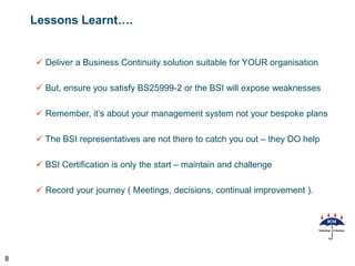 Lessons Learnt….


     Deliver a Business Continuity solution suitable for YOUR organisation

     But, ensure you satisfy BS25999-2 or the BSI will expose weaknesses

     Remember, it’s about your management system not your bespoke plans

     The BSI representatives are not there to catch you out – they DO help

     BSI Certification is only the start – maintain and challenge

     Record your journey ( Meetings, decisions, continual improvement ).




8
 
