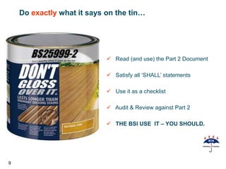 Do exactly what it says on the tin…




                             Read (and use) the Part 2 Document

                             Satisfy all ‘SHALL’ statements

                             Use it as a checklist

                             Audit & Review against Part 2

                             THE BSI USE IT – YOU SHOULD.




9
 