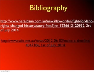 Bibliography
http://www.heraldsun.com.au/news/law-order/ﬁght-for-land-
rights-changed-history/story-fnat7jnn-1226613120932, 3rd
of July 2014.
http://www.abc.net.au/news/2012-06-03/mabo-a-timeline/
4047186, 1st of July, 2014.
Sunday, 6 July 14
 
