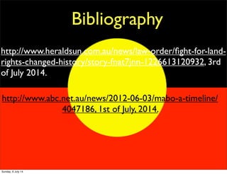 Bibliography
http://www.heraldsun.com.au/news/law-order/ﬁght-for-land-
rights-changed-history/story-fnat7jnn-1226613120932, 3rd
of July 2014.
http://www.abc.net.au/news/2012-06-03/mabo-a-timeline/
4047186, 1st of July, 2014.
Sunday, 6 July 14
 