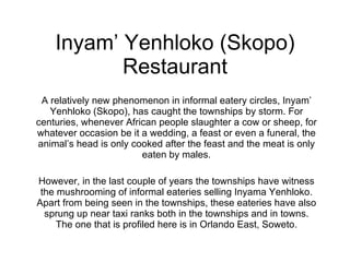 Inyam’ Yenhloko (Skopo) Restaurant A relatively new phenomenon in informal eatery circles, Inyam’ Yenhloko (Skopo), has caught the townships by storm. For centuries, whenever African people slaughter a cow or sheep, for whatever occasion be it a wedding, a feast or even a funeral, the animal’s head is only cooked after the feast and the meat is only eaten by males. However, in the last couple of years the townships have witness the mushrooming of informal eateries selling Inyama Yenhloko. Apart from being seen in the townships, these eateries have also sprung up near taxi ranks both in the townships and in towns. The one that is profiled here is in Orlando East, Soweto. 