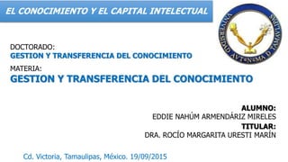 EL CONOCIMIENTO Y EL CAPITAL INTELECTUAL
DOCTORADO:
GESTION Y TRANSFERENCIA DEL CONOCIMIENTO
MATERIA:
GESTION Y TRANSFERENCIA DEL CONOCIMIENTO
ALUMNO:
EDDIE NAHÚM ARMENDÁRIZ MIRELES
TITULAR:
DRA. ROCÍO MARGARITA URESTI MARÍN
Cd. Victoria, Tamaulipas, México. 19/09/2015
 