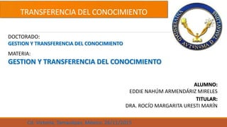 TRANSFERENCIA DEL CONOCIMIENTO
DOCTORADO:
GESTION Y TRANSFERENCIA DEL CONOCIMIENTO
MATERIA:
GESTION Y TRANSFERENCIA DEL CONOCIMIENTO
ALUMNO:
EDDIE NAHÚM ARMENDÁRIZ MIRELES
TITULAR:
DRA. ROCÍO MARGARITA URESTI MARÍN
Cd. Victoria, Tamaulipas, México. 26/11/2015
 