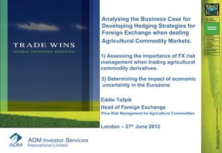 Analysing the Business Case for
Developing Hedging Strategies for
Foreign Exchange when dealing
Agricultural Commodity Markets.

1) Assessing the importance of FX risk
management when trading agricultural
commodity derivatives.

2) Determining the impact of economic
uncertainty in the Eurozone

Eddie Tofpik
Head of Foreign Exchange
Price Risk Management for Agricultural Commodities


London – 27th June 2012
 