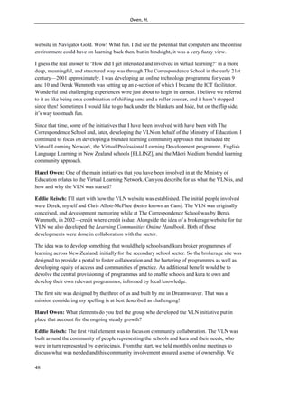 Owen, H.
48
website in Navigator Gold. Wow! What fun. I did see the potential that computers and the online
environment could have on learning back then, but in hindsight, it was a very fuzzy view.
I guess the real answer to ‘How did I get interested and involved in virtual learning?’ in a more
deep, meaningful, and structured way was through The Correspondence School in the early 21st
century—2001 approximately. I was developing an online technology programme for years 9
and 10 and Derek Wenmoth was setting up an e-section of which I became the ICT facilitator.
Wonderful and challenging experiences were just about to begin in earnest. I believe we referred
to it as like being on a combination of shifting sand and a roller coaster, and it hasn’t stopped
since then! Sometimes I would like to go back under the blankets and hide, but on the flip side,
it’s way too much fun.
Since that time, some of the initiatives that I have been involved with have been with The
Correspondence School and, later, developing the VLN on behalf of the Ministry of Education. I
continued to focus on developing a blended learning community approach that included the
Virtual Learning Network, the Virtual Professional Learning Development programme, English
Language Learning in New Zealand schools [ELLINZ], and the Māori Medium blended learning
community approach.
Hazel Owen: One of the main initiatives that you have been involved in at the Ministry of
Education relates to the Virtual Learning Network. Can you describe for us what the VLN is, and
how and why the VLN was started?
Eddie Reisch: I’ll start with how the VLN website was established. The initial people involved
were Derek, myself and Chris Allott-McPhee (better known as Cam). The VLN was originally
conceived, and development mentoring while at The Correspondence School was by Derek
Wenmoth, in 2002—credit where credit is due. Alongside the idea of a brokerage website for the
VLN we also developed the Learning Communities Online Handbook. Both of these
developments were done in collaboration with the sector.
The idea was to develop something that would help schools and kura broker programmes of
learning across New Zealand, initially for the secondary school sector. So the brokerage site was
designed to provide a portal to foster collaboration and the bartering of programmes as well as
developing equity of access and communities of practice. An additional benefit would be to
devolve the central provisioning of programmes and to enable schools and kura to own and
develop their own relevant programmes, informed by local knowledge.
The first site was designed by the three of us and built by me in Dreamweaver. That was a
mission considering my spelling is at best described as challenging!
Hazel Owen: What elements do you feel the group who developed the VLN initiative put in
place that account for the ongoing steady growth?
Eddie Reisch: The first vital element was to focus on community collaboration. The VLN was
built around the community of people representing the schools and kura and their needs, who
were in turn represented by e-principals. From the start, we held monthly online meetings to
discuss what was needed and this community involvement ensured a sense of ownership. We
 