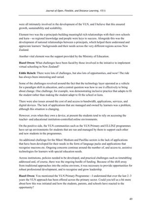 Journal of Open, Flexible, and Distance Learning, 17(1)
49
were all intimately involved in the development of the VLN, and I believe that this ensured
growth, sustainability and scalability.
Element two was the e-principals building meaningful rich relationships with their own schools
and kura—so regional knowledge and people were keys to success. Alongside this was the
development of national relationships between e-principals, which helped them understand and
appreciate learners’ backgrounds and their needs across the very different regions across New
Zealand.
Another vital element was the support provided by the Ministry of Education.
Hazel Owen: What challenges have been faced by those involved in the initiative to implement
virtual schooling in New Zealand?
Eddie Reisch: There were lots of challenges, but also lots of opportunities, and wow! The ride
has always been interesting and varied.
Some of the challenges revolved around the fact that the technology layer operated as a vehicle
for a paradigm shift in education, and a central question was how to use it effectively to bring
about change. One challenge, for example, was demonstrating inclusive practice that adapts to fit
the student rather than making the student adapt to fit the school or kura.
There were also issues around the cost of and access to bandwidth, applications, services, and
digital devices. The lack of applications that are managed and owned by learners was a problem,
although this situation is changing.
However, even when they own a device, at present the students tend to rely on accessing the
teacher- and educational institution-controlled online environments.
On the positive side, the VLN communities such as the VLN Primary and ELLINZ programmes
have set up environments for students that are run and managed by them to support each other
and new students in the programmes.
An additional challenge for the Māori Medium and Pasifika sectors is the lack of applications
that have been developed for their needs in the form of language packs and applications that
recognise macrons etc. Ongoing concerns continue around the number of, and access to, assistive
technologies for learners with special education needs.
Across institutions, policies needed to be developed, and practical challenges such as timetabling
addressed and, of course, there was the ongoing hurdle of funding. Because of the shift away
from traditional approaches into the online environs, it was necessary to provide opportunities for
robust professional development, and to recognise and grow leadership.
Hazel Owen: You mentioned the VLN Primary Programme—I understand that over the last 2–3
years the VLN approach has been offered across the primary sector. Could you tell us a bit more
about how this was initiated and how the students, parents, and schools have reacted to the
opportunity?
 