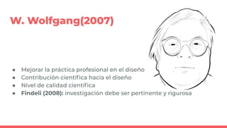 W. Wolfgang(2007)
● Mejorar la práctica profesional en el diseño
● Contribución cientíﬁca hacia el diseño
● Nivel de calidad cientíﬁca
● Findeli (2008): investigación debe ser pertinente y rigurosa
 