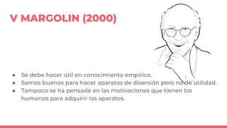 V MARGOLIN (2000)
● Se debe hacer útil en conocimiento empírico.
● Somos buenos para hacer aparatos de diversión pero no de utilidad.
● Tampoco se ha pensado en las motivaciones que tienen los
humanos para adquirir los aparatos.
 