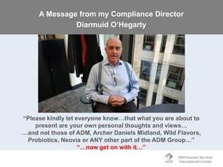 “Please kindly let everyone know…that what you are about to
present are your own personal thoughts and views…
…and not those of ADM, Archer Daniels Midland, Wild Flavors,
Probiotics, Neovia or ANY other part of the ADM Group…’’
“…now get on with it…”
A Message from my Compliance Director
Diarmuid O’Hegarty
 