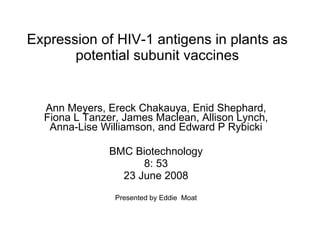 Expression of HIV-1 antigens in plants as potential subunit vaccines Ann Meyers, Ereck Chakauya, Enid Shephard, Fiona L Tanzer, James Maclean, Allison Lynch, Anna-Lise Williamson, and Edward P Rybicki BMC Biotechnology 8: 53 23 June 2008 Presented by Eddie  Moat 
