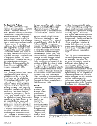 Vol. 3, No. 2	 Reflections on Fisheries Conservation
The History of the Problem
In the 1980s, transatlantic ships
supplied goods and grains to Eastern
Europe. These ships returned to
North America carrying ballast water
contaminated with aquatic invaders.
Some have argued that zebra and
quagga mussels came attached to
anchors and chains as well. Zebra and
quagga mussels were unintentionally
released into the Great Lakes
system and discovered in 1988 and
1989 respectively; although no one
recognized that these were actually
two different species until a year or
two later. Zebra mussel populations
exploded, reaching a vast distribution
in the Great Lakes by 1990. They
spread through connected waterways
like metastatic cancer, into the
Mississippi drainage, reaching St.
Louis, Missouri by 1991 and New
Orleans, Louisiana by 1993.
How they Spread
Zebra mussels from the Great Lakes
spread rapidly downstream. An
artificial connection between the
Great Lakes and the Mississippi
River drainages allowed for rapid
range expansion of these insidious
invaders without delay after their
original introduction. The Chicago
Sanitary and Ship Canal, originally
designed to move Chicago’s sewage
waste away from Lake Michigan,
provided the same gateway for the
Great Lakes’ aquatic invaders into
the Mississippi system. Downstream
spread was inevitable. Mussel larvae
are suspended in the water, and
travel wherever the flow takes them.
The infested Mississippi River then
served as a conduit for zebra mussels
to reach all areas connected via
navigable waterways. Adult zebra
mussels spread upstream to other
rivers attached to boats and barges.
Since the 1980s, zebra mussels have
invaded much of the eastern United
States, including the Mississippi,
Missouri, Tennessee, Ohio, and
Arkansas rivers as well as the Great
Lakes and the St. Lawrence Seaway.
Quagga mussels initially invaded
North America at a slower pace
than zebra mussels. They remained
restricted mostly within the Great
Lakes until 2007, when quagga
mussels were discovered in the lower
Colorado River at Lake Mead.  It
is likely that quagga mussels came
attached to a houseboat brought
from the Great Lakes. From there,
they immediately spread following
the flow of water. Just as a medical
transfusion can spread disease-
laden blood from one human body to
another, artificial diversions of water
from the Colorado River swiftly
transferred these virulent invaders to
otherwise unreachable water bodies
and associated drainages in southern
California and Arizona. Meanwhile,
trailered boats have spread them,
albeit more slowly, into more isolated
systems. Quagga mussels have also
been detected in unconnected waters
in Colorado and Utah.
Impacts
There are
economic and
ecologic effects
from mussel
invasions—and
both are negative.
Anglers and
others who
use water for
recreation can tell
you that zebra and
quagga mussels
are a nuisance.
They foul hulls,
intakes, props,
dock lines, and
anything else submerged in water.
They are known to clog cooling water
intakes in outboards and lower units,
which can lead to permanent damage
and costly repairs. Crappie and
bass anglers in Oklahoma have their
monofilament lines regularly cut by
sharp mussels.  Bait buckets become
unrecognizable as such because of
a dense mussels encrustation. A
floating dock submerged in winter
became unable to support the weight
of snow on the roof combined with
dense zebra mussel encrustation
below.
Zebra and quagga mussels are not
just a nuisance to those who use
our waters for recreation. They
are also problematic for industrial
facility operations that use raw
water to supply utilities for our
communities. Zebra and quagga
mussels substantially reduce flow in
large pipes and clog smaller diameter
pipes in cooling and fire suppression
systems in power plants. They clog
screens and pipes in water treatment
facilities. Expensive routine
maintenance is needed to keep water
flowing. Authorities in the Columbia
River basin have estimated that
Quagga mussels infest this piece of marine equipment, pulled
from Lake Mead, Nevada.
DavidBritton/USFWS
 