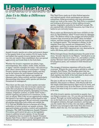 Vol. 3, No. 2	 Reflections on Fisheries Conservation
Aquatic invasive species are a clear and present danger
to the aquatic biota of our country. It’s by boats, boots,
and ballast that aquatic invasive species make their
way into our waters. Once established, they can spread
aggressively and break links in the food chain.
Whether the invasive organisms are plants, bugs,
microorganisms, fish, snakes, snails, crabs, mussels,
or algae—and the examples are many—the outcome is
quite often a short-circuit in an ecosystem’s “wiring.”
Invasive species can change water quality, and they
can be the vectors for novel diseases moving into
new waters. Invasive fish species can replace or
eliminate native fishes entirely, and this is particularly
disconcerting when those native species are listed as
threatened or endangered.
Then there are the costs. Invasive species can make
your wallet thinner. Not only do invasive species tax
native fish and plants by disrupting the ecosystem,
some devastate private property, damaging your boats,
marinas, irrigation systems, or public water works—
and the expenses are passed on to consumers. In the
end, we all pay. This is why we are aggressively tackling
this threat to our native aquatic systems head on with
a multi-pronged approach. We are currently examining
all existing authorities both within and outside the
U.S. Fish and Wildlife Service to harness all of these
authorities to better protect our aquatic systems.  This
approach includes prevention, control, and eradication
strategies. The 1990 Nonindigenous Aquatic Nuisance
Prevention and Control Act gave us the legislative
means to address invasive species. It was through
this legislation that we created the Aquatic Nuisance
Species Task Force, which I co-chair alongside with the
National Oceanic and Atmospheric Administration.
Join Us to Make a Difference
By Bryan Arroyo
This Task Force, made up of other federal agencies
and regional panels whose participants are private
enterprises, tribal governments and state governments,
steers our work on the water. The Task Force is energized
and looking at all avenues to better address invasive
species. Legislative authority by itself isn’t enough. We
are enjoined fully with limited resources, but I fear it’s a
battle we are currently losing.
These points are illustrated in this issue of Eddies in the
story by David Britton, titled “Conservation in a Quagga-
mire.” Dr. Britton refers to the quagga and zebra mussel
invasions that occurred in the Great Lakes via ballast
release, and then spread to points across the country as
an “ecological cancer.” The metaphor is fitting. In the
singular, these tiny mussels are unimpressive. In the
aggregate—and they do amass upon one another in a
large way—these little organisms are very destructive to
native fish fauna, and to public water works.
Writer-biologist Susan Jewell punctuates the point in her
story, “Invasive Species in our Waters.” Jewell gives us an
umbrella look at the issue in the U.S., and strikes a chord,
saying “Because water provides such a perfect pathway
for pernicious pests, our continent is both blessed and
cursed.”  
The ravages of injurious organisms will not be easily
overcome. Witness the story on giant salvinia by retired
biologist, Bob Pitman. The Brazilian plant that can
spread by boats turns lake coves, bayous, ponds, and
duck marshes into fields of the leafy plant in short order.
Controlling the plant is no easy matter.
The jury is still out on what “rock snot” may do to our
fisheries. Also known as didymo, John Bryan tells how
this single-celled diatomaceous algae moves by boots, and
grows, and what it may do in the future. It’s not much to
look at, but what it may do to native ecosystems remains
to be seen.
All of the invasive species, terrestrial or aquatic, have
one thing in common: you.  It’s you who can help stop the
spread. Through our social marketing efforts, as you will
see on the back cover, we are attempting to educate folks
throughout industry, through consumers, and through
you the reader, that it is they who can make a difference.
If there’s any message to take home from this issue of
Eddies, that’s the one. You can make a difference.
Bryan Arroyo is the Assistant Director for Fisheries 	
and Habitat Conservation in Washington, DC.
Headwaters
USFWS
 