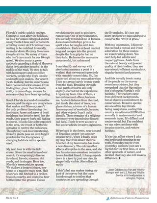 Vol. 3, No. 2	 Reflections on Fisheries Conservation
Florida’s quirks quickly emerge.
Coming so soon after the holidays,
we look for snakes wrapped around
weary Santa Claus lawn ornaments
or hiding under old Christmas trees
waiting to be mulched. Ironically,
we motor down Marjory Stoneman
Douglas Drive. We annoy drivers
who don’t care much for our 10-mph
speed. We also annoy a goose
anxiously guarding a flock of Muscovy
ducks (yet another invasive) in the
middle of the road. We stop to talk
with landscapers and post office
workers, people who work outside
and might spot snakes. Our search
yields nothing, but the other teams
have recovered a few snakes. Even
finding four, given their fantastic
ability to camouflage, is cause for
concern—they have been spreading.
South Florida is a land of nonnative
species, and the signs are everywhere
that snakes and Muscovy aren’t
the only problem threatening the
landscape. Acres and acres of dead
melaleuca (an invasive tree) line the
roads, their papery bark still flaking
in sheets. It looks like a fire exploded
in the area, the result of herbicide
spraying to control the melaleuca.
Though they look less threatening,
invasive plants pose an even bigger
problem for the Everglades by
changing habitats native species
need.
My next tour is with the field
crews. Given the small area of our
search, it’s surprisingly diverse:
farmland, forests, streams, old
roads, and drainages. Here too,
Florida’s eccentricities appear.
We explore a decayed shack, now
home to a massive wasp nest. Half
of a truck still hitched to a broken
boat sits nearby, and countless beer
bottles litter the ground. Cuban
revolutionaries used to plot here,
rumors say. One of my teammates,
who already reminded me of Indiana
Jones (sans bullwhip), proves his
spirit when he tangles with two
constrictors. Each is at least ten feet
long and escapes into the ground
despite the firm grip he had on
their tails. He leaves the encounter
unsuccessful, but unharmed.
I can identify and survey with
pixel-point accuracy a point in a
wetland that corresponds precisely
with remotely sensed data. So, I’m
concerned about my reputation when
I lose my group barely twenty yards
from the road. Breaking through
a bad patch of thorns and only
slightly scarred for the experience,
I rejoin my team. One of them, a
law enforcement officer, beckons
me. A short distance from the road,
just inside the stand of trees, is a
glass chicken, a totem of a human
face composed of seashells, incense,
and other objects I can’t quite
identify. These remains of a religious
ceremony were intended to discard
bad luck. If only it were as easy to
find and eradicate invasive organisms.
We’re back in the forest, near a stand
of Brazilian pepper (yet another
invasive tree), when I finally twist
my way free from under the tree.
Another of my teammates has made
a new discovery. The cold weather
affects all reptiles in the area, and she
has found a near-comatose nonnative
brown basilisk lizard. It hangs upside
down in a tree by just one claw, its
ginger belly visible. She collects it
easily.
I didn’t find any snakes during my
part of the survey but the team
found enough to confirm that
constrictors are spreading through
the Everglades. It’s just one
more problem we must address to
conserve the “river of grass.”
With my teammates, I discover
that we had a mutual and ironic
admiration for these snakes
we were tracking down. You
can’t help but admire and
respect pythons. Aside from
the natural beauty and jeweled
quality of their bodies, they are
marvelously efficient survivalists,
singular in mind and purpose.
And this is really ironic: many
of the people on the survey
owned constrictors, but they
recognized that the big snakes
don’t belong in Florida’s wild
habitats. The trackers came
from different backgrounds,
but all shared a commitment to
conservation. Invasive species
are one of the top threats
facing ecosystems, costing this
country an estimated $120 billion
annually in environmental and
economic harm. It’s difficult and
controversial, but I’m confident
we can solve problems with
invasive species, and restore
habitats.
It’s in that effort where I take
real pride and meaning in my
work. Someday, maybe even
yesterday, someone just saw a
big fish for the first time, or some
other spectacle of nature, and
decided that they also will make a
difference. F
Jason Goldberg is a Fish and Wildlife
Biologist with the U.S. Fish and Wildlife
Service at its headquarters in
Arlington, Virginia.
 
