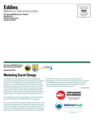EddiesReflections on Fisheries Conservation
U.S. Fish and Wildlife Service– Fisheries
MS ARLSQ 720
4401 North Fairfax Drive
Arlington, VA 22203
	
STANDARD PRESORT	
POSTAGE AND FEES
PAID
U.S. DEPARTMENT	
OF THE INTERIOR	
PERMIT G-77
U.S. Fish and Wildlife Service
http://www.fws.gov/eddies
Summer/Fall 2010
CONSERVINGCONSERVING
U.S. Fish & Wildlife ServiceU.S. Fish & Wildlife Service
Globalization over the past forty years has changed the
world. It has manifested in the invasive species that confound
conservation. Moving people and goods around the world
has moved unwanted organisms to where they don’t belong.
Regulations to prevent such spread don’t always work. The
U.S. Fish and Wildlife Service seeks to encourage voluntary
citizen-conservation through social marketing, partnering
with business, industry, and conservation groups to empower
targeted citizens to adopt conservation-friendly behaviors.
The public faces of these partnerships are the national Stop
Aquatic Hitchhikers!®
and Habitattitude™ campaigns.  
Stop Aquatic Hitchhikers! targets people who recreate on the
water and encourages them to prevent the spread of invasive
species by cleaning their equipment every time they leave the
water. To date, 930 organizations communicate the message,
generating a brand that bespeaks responsible use of fisheries.
Marketing Social Change
Habitattitude targets pet owners and water gardeners,
encouraging consumers to prevent the spread of invasive species.
It established a cooperative relationship with the pet industry,
and substantial financial support from the industry helps to
communicate the conservation message. F
Joe Starinchak
 