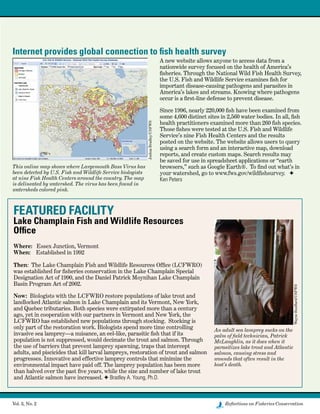 Vol. 3, No. 2	 Reflections on Fisheries Conservation
Running Head Text
FEATURED FACILITY
Lake Champlain Fish and Wildlife Resources
Office
 
Where:   Essex Junction, Vermont  
When:    Established in 1992
 
Then:  The Lake Champlain Fish and Wildlife Resources Office (LCFWRO)
was established for fisheries conservation in the Lake Champlain Special
Designation Act of 1990, and the Daniel Patrick Moynihan Lake Champlain
Basin Program Act of 2002.
Now: Biologists with the LCFWRO restore populations of lake trout and
landlocked Atlantic salmon in Lake Champlain and its Vermont, New York,
and Quebec tributaries. Both species were extirpated more than a century
ago, yet in cooperation with our partners in Vermont and New York, the
LCFWRO has established new populations through stocking.  Stocking is
only part of the restoration work. Biologists spend more time controlling
invasive sea lamprey—a nuisance, an eel-like, parasitic fish that if its
population is not suppressed, would decimate the trout and salmon. Through
the use of barriers that prevent lamprey spawning, traps that intercept
adults, and piscicides that kill larval lampreys, restoration of trout and salmon
progresses. Innovative and effective lamprey controls that minimize the
environmental impact have paid off. The lamprey population has been more
than halved over the past five years, while the size and number of lake trout
and Atlantic salmon have increased. F Bradley A. Young, Ph.D.
An adult sea lamprey sucks on the
palm of field technician, Patrick
McLaughlin, as it does when it
parasitizes lake trout and Atlantic
salmon, causing stress and
wounds that often result in the
host’s death.
WayneBouffard/USFWS
This online map shows where Largemouth Bass Virus has
been detected by U.S. Fish and Wildlife Service biologists
at nine Fish Health Centers around the country. The map
is delineated by watershed. The virus has been found in
watersheds colored pink.
JoshuaBradley/USFWS
Internet provides global connection to fish health survey
A new website allows anyone to access data from a
nationwide survey focused on the health of America’s
fisheries. Through the National Wild Fish Health Survey,
the U.S. Fish and Wildlife Service examines fish for
important disease-causing pathogens and parasites in
America’s lakes and streams. Knowing where pathogens
occur is a first-line defense to prevent disease.
Since 1996, nearly 220,000 fish have been examined from
some 4,600 distinct sites in 2,560 water bodies. In all, fish
health practitioners examined more than 260 fish species.
Those fishes were tested at the U.S. Fish and Wildlife
Service’s nine Fish Health Centers and the results
posted on the website. The website allows users to query
using a search form and an interactive map, download
reports, and create custom maps. Search results may
be saved for use in spreadsheet applications or “earth
browsers,” such as Google Earth®.  To find out what’s in
your watershed, go to www.fws.gov/wildfishsurvey.   F
Ken Peters
 