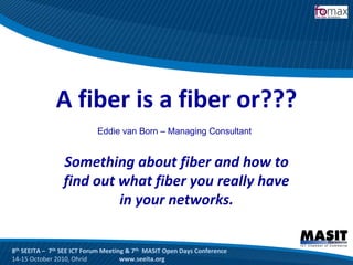 A fiber is a fiber or???
                            Eddie van Born – Managing Consultant


                 Something about fiber and how to 
                 find out what fiber you really have 
                          in your networks.


8th SEEITA – 7th SEE ICT Forum Meeting & 7th MASIT Open Days Conference
14‐15 October 2010, Ohrid            www.seeita.org
 