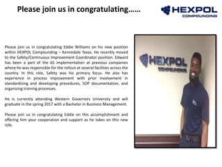 Photo
Please join us in congratulating……
Please join us in congratulating Eddie Williams on his new position
within HEXPOL Compounding – Kennedale Texas. He recently moved
to the Safety/Continuous Improvement Coordinator position. Edward
has been a part of the 6S implementation at previous companies
where he was responsible for the rollout at several facilities across the
country. In this role, Safety was his primary focus. He also has
experience in process improvement with prior involvement in
standardizing and developing procedures, SOP documentation, and
organizing training processes.
He is currently attending Western Governors University and will
graduate in the spring 2017 with a Bachelor in Business Management.
Please join us in congratulating Eddie on this accomplishment and
offering him your cooperation and support as he takes on this new
role.
 