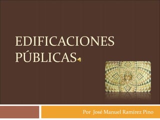 EDIFICACIONES PÚBLICAS Por  José Manuel Ramírez Pino 