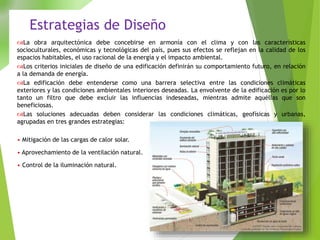 La obra arquitectónica debe concebirse en armonía con el clima y con las características
socioculturales, económicas y tecnológicas del país, pues sus efectos se reflejan en la calidad de los
espacios habitables, el uso racional de la energía y el impacto ambiental.
Los criterios iniciales de diseño de una edificación definirán su comportamiento futuro, en relación
a la demanda de energía.
La edificación debe entenderse como una barrera selectiva entre las condiciones climáticas
exteriores y las condiciones ambientales interiores deseadas. La envolvente de la edificación es por lo
tanto un filtro que debe excluir las influencias indeseadas, mientras admite aquéllas que son
beneficiosas.
Las soluciones adecuadas deben considerar las condiciones climáticas, geofísicas y urbanas,
agrupadas en tres grandes estrategias:
• Mitigación de las cargas de calor solar.
• Aprovechamiento de la ventilación natural.
• Control de la iluminación natural.
Estrategias de Diseño
 