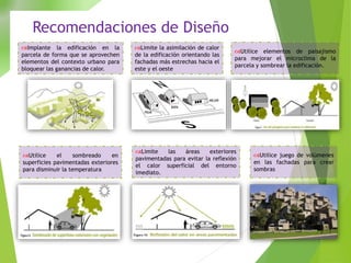 Recomendaciones de Diseño
Implante la edificación en la
parcela de forma que se aprovechen
elementos del contexto urbano para
bloquear las ganancias de calor.
Limite la asimilación de calor
de la edificación orientando las
fachadas más estrechas hacia el
este y el oeste
Utilice elementos de paisajismo
para mejorar el microclima de la
parcela y sombrear la edificación.
Utilice el sombreado en
superficies pavimentadas exteriores
para disminuir la temperatura
Limite las áreas exteriores
pavimentadas para evitar la reflexión
el calor superficial del entorno
imediato.
Utilice juego de volúmenes
en las fachadas para crear
sombras
 
