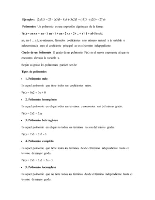 Ejemplos: (2x3)3 = 23 · (x3)3= 8x9 (-3x2)3 = (-3)3 · (x2)3= -27x6
Polinomios Un polinomio es una expresión algebraica de la forma:
P(x) = an xn + an - 1 xn - 1 + an - 2 xn - 2+ .. + a1 1 + a0 Siendo:
an, an-1 ... a1, ao números, llamados coeficientes n un número natural x la variable o
indeterminada anes el coeficiente principal ao es el término independiente
Grado de un Polinomio El grado de un polinomio P(x) es el mayor exponente al que se
encuentra elevada la variable x.
Según su grado los polinomios pueden ser de:
Tipos de polinomios
 1. Polinomio nulo
Es aquel polinomio que tiene todos sus coeficientes nulos.
P(x) = 0x2 + 0x + 0
 2. Polinomio homogéneo
Es aquel polinomio en el que todos sus términos o monomios son del mismo grado.
P(x) = 2x2 + 3xy
 3. Polinomio heterogéneo
Es aquel polinomio en el que no todos sus términos no son del mismo grado.
P(x) = 2x3 + 3x2 - 3
 4. Polinomio completo
Es aquel polinomio que tiene todos los términos desde el término independiente hasta el
término de mayor grado.
P(x) = 2x3 + 3x2 + 5x - 3
 5. Polinomio incompleto
Es aquel polinomio que no tiene todos los términos desde el término independiente hasta el
término de mayor grado.
 