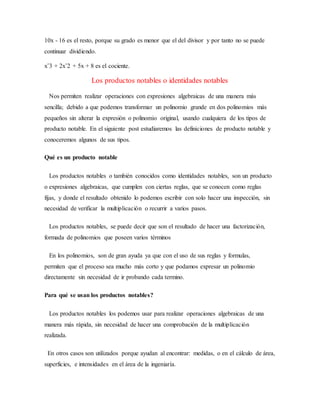 10x - 16 es el resto, porque su grado es menor que el del divisor y por tanto no se puede
continuar dividiendo.
xˆ3 + 2xˆ2 + 5x + 8 es el cociente.
Los productos notables o identidades notables
Nos permiten realizar operaciones con expresiones algebraicas de una manera más
sencilla; debido a que podemos transformar un polinomio grande en dos polinomios más
pequeños sin alterar la expresión o polinomio original, usando cualquiera de los tipos de
producto notable. En el siguiente post estudiaremos las definiciones de producto notable y
conoceremos algunos de sus tipos.
Qué es un producto notable
Los productos notables o también conocidos como identidades notables, son un producto
o expresiones algebraicas, que cumplen con ciertas reglas, que se conocen como reglas
fijas, y donde el resultado obtenido lo podemos escribir con solo hacer una inspección, sin
necesidad de verificar la multiplicación o recurrir a varios pasos.
Los productos notables, se puede decir que son el resultado de hacer una factorización,
formada de polinomios que poseen varios términos
En los polinomios, son de gran ayuda ya que con el uso de sus reglas y formulas,
permiten que el proceso sea mucho más corto y que podamos expresar un polinomio
directamente sin necesidad de ir probando cada termino.
Para qué se usan los productos notables?
Los productos notables los podemos usar para realizar operaciones algebraicas de una
manera más rápida, sin necesidad de hacer una comprobación de la multiplicación
realizada.
En otros casos son utilizados porque ayudan al encontrar: medidas, o en el cálculo de área,
superficies, e intensidades en el área de la ingeniaría.
 