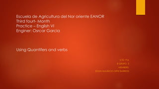 Escuela de Agricultura del Nor oriente EANOR
Third fourt- Month
Practice – English VI
Enginer: Osrcar Garcia
Using Quantifers and verbs
5 TO P:A
B GRUPO 3
MEMBERS:
EDDIN MAURICIO ORTIZ BARRIOS
 