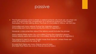 passive
 The English passive voice is simply a verbal syntactic structure we use when we
want to emphasize the complement of a sentence instead of the subject.
Examples: If we are talking about the lives of crocodiles in Africa, we can say:
Crocodiles eat many zebras During the migration season.
(Crocodiles eat many zebras during the time of migration.)
However, a documentary about the zebras would include the phrase:
Many zebras Were eaten (by crocodiles) During the migration season.
(Many zebras were devoured (by crocodiles) during the time of migration.)
The passive is used in spoken English more than Spanish, where there are
alternative ways such as using "se".
It is said that there are many thieves around here.
(It is Said That there are a lot of thieves around here.)
 