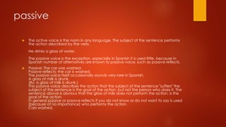 passive
 The active voice is the norm in any language. The subject of the sentence performs
the action described by the verb.
He drinks a glass of water.
The passive voice is the exception, especially in Spanish it is used little, because in
Spanish number of alternatives are known to passive voice, such as passive reflects.
 Passive: The car was washed.
Passive reflects: the car is washed.
The passive voice itself occasionally sounds very rare in Spanish.
A glass of milk is drunk.
(By: a glass of milk is drunk.)
The passive voice describes the action that the subject of the sentence "suffers" the
subject of the sentence is the goal of the action, but not the person who does it. The
sentence above is obvious that the glass of milk does not perform the action, is the
goal of the action.
In general passive or passive reflects if you do not know or do not want to say is used
(because of no importance) who performs the action.
Cars washed.
 