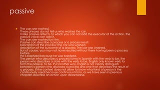 passive
 The cars are washed.
These phrases do not tell us who washes the car.
Unlike passive reflects, to which you can not add the executor of the action, the
passive voice can add it.
The cars are washed by him.
Passive can describe a process or a process result.
Description of the process: The car was washed.
description of the outcome of a process: The car was washed.
But of course, you may not have resulted without there having been a process
before.
He is baptized because he was baptized.
The person who describes a process forms in Spanish with the verb to be, the
person who describes a state with the verb to be. English only known verb to
form the passive, to be. Put another way, English is not clearly distinguish
between a person who discloses a process and one that describes the result of
a process. If the context does not allow to know what kind of person is the
continuously used because continuous forms, as we have seen in previous
chapters describe an action upon desarollarse.
 