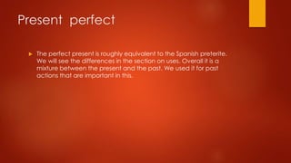 Present perfect
 The perfect present is roughly equivalent to the Spanish preterite.
We will see the differences in the section on uses. Overall it is a
mixture between the present and the past. We used it for past
actions that are important in this.
 