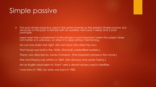 Simple passive
 The past simple passive is used in the same manner as the present simple passive, but
obviously to the past. Is formed with an auxiliary verb (was / were) and a past
participle.
Used when the complement of the phrase is most important when the subject does
not matter or is unknown, or when it is clear without mentioning.
My car was stolen last night. (Do not know who stole the car.)
That house was built in the 1920s. (The built unidentified workers.)
Titanic was directed by James Cameron. (The important phrase is the movie.)
War and Peace was written in 1869. (We all know who wrote Tolstoy.)
Set as English equivalent to "born" verb is almost always used in liabilities.
I was born in 1982. My sister was born in 1985.
 