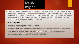 Must/
might
 "Must" is most commonly used to express certainty. It can also be used to express
necessity or strong recommendation, although native speakers prefer the more
flexible form "have to." "Must not" can be used to prohibit actions, but this sounds
very severe; speakers prefer to use softer modal verbs such as "should not" or
"ought not" to dissuade rather than prohibit.
 Examples:
 This must be the right address! certainty
 Students must pass an entrance examination to study at this school. necessity
 You must take some medicine for that cough. strong recommendation
 Jenny, you must not play in the street! prohibition
 