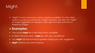 Might.
 "Might" is most commonly used to express possibility. It is also often
used in conditional sentences. English speakers can also use "might"
to make suggestions or requests, although this is less common in
American English.
 Examples:
 Your purse might be in the living room. possibility
 If I didn't have to work, I might go with you. conditional
 You might visit the botanical gardens during your visit. suggestion
 Might I borrow your pen? request
 