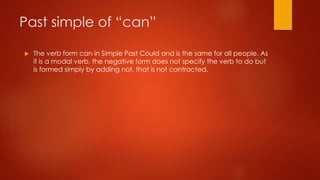 Past simple of “can”
 The verb form can in Simple Past Could and is the same for all people. As
it is a modal verb, the negative form does not specify the verb to do but
is formed simply by adding not, that is not contracted.
 