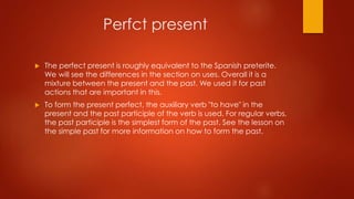 Perfct present
 The perfect present is roughly equivalent to the Spanish preterite.
We will see the differences in the section on uses. Overall it is a
mixture between the present and the past. We used it for past
actions that are important in this.
 To form the present perfect, the auxiliary verb "to have" in the
present and the past participle of the verb is used. For regular verbs,
the past participle is the simplest form of the past. See the lesson on
the simple past for more information on how to form the past.
 