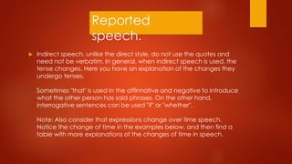 Reported
speech.
 Indirect speech, unlike the direct style, do not use the quotes and
need not be verbatim. In general, when indirect speech is used, the
tense changes. Here you have an explanation of the changes they
undergo tenses.
Sometimes "that" is used in the affirmative and negative to introduce
what the other person has said phrases. On the other hand,
interrogative sentences can be used "if" or "whether".
Note: Also consider that expressions change over time speech.
Notice the change of time in the examples below, and then find a
table with more explanations of the changes of time in speech.
 