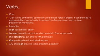Verbs.
 Can.
 "Can" is one of the most commonly used modal verbs in English. It can be used to
express ability or opportunity, to request or offer permission, and to show
possibility or impossibility.
 Examples:
 I can ride a horse. ability
 We can stay with my brother when we are in Paris. opportunity
 She cannot stay out after 10 PM. permission
 Can you hand me the stapler? request
 Any child can grow up to be president. possibility
 
