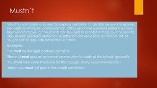 Mustn´t
 "Must" is most commonly used to express certainty. It can also be used to express
necessity or strong recommendation, although native speakers prefer the more
flexible form "have to." "Must not" can be used to prohibit actions, but this sounds
very severe; speakers prefer to use softer modal verbs such as "should not" or
"ought not" to dissuade rather than prohibit.
 Examples:
 This must be the right address! certainty
 Students must pass an entrance examination to study at this school. necessity
 You must take some medicine for that cough. strong recommendation
 Jenny, you must not play in the street! prohibition
 